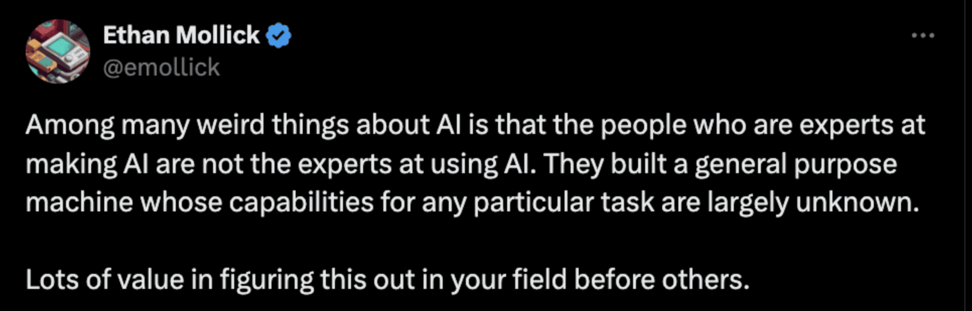 Quote from Ethan Mollick on X.com: “Among many weird things about AI is that people who are experts at making AI are not the experts at using AI. They built a general purpose machine whose capabilities for any particular task are largely unknown. Lots of value in figuring this out in your field before others.”